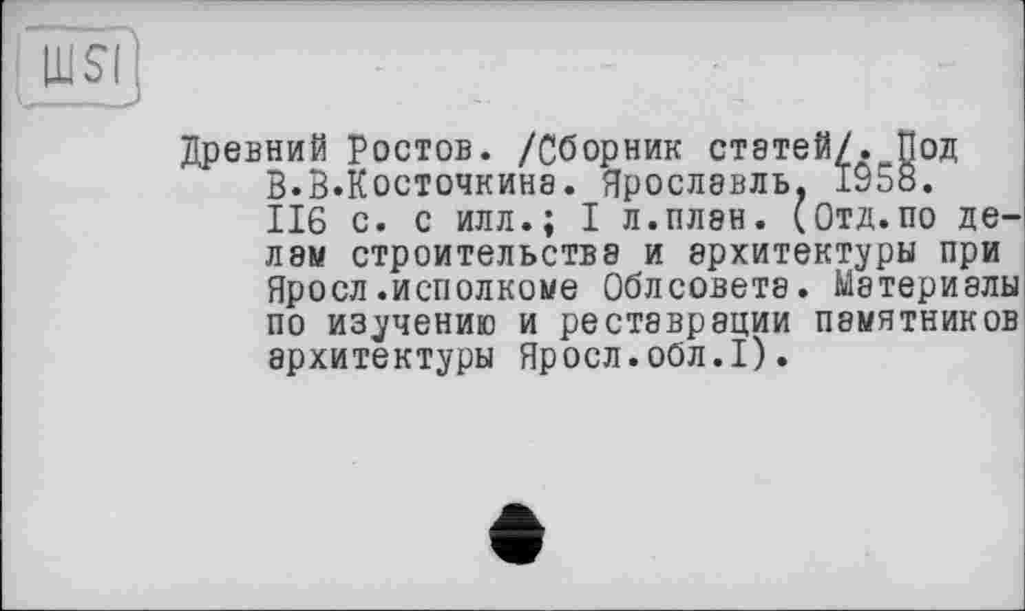 ﻿nsi:
Древний ростов. /Сборник статей/. Под В.В.Косточкина. Ярославль. 1958. 116 с. с илл.; I л.план. (Отд.по делам строительства и архитектуры при Яросл .исполкоме Облсовета. Материалы по изучению и реставрации памятников архитектуры Яросл.обл.I).